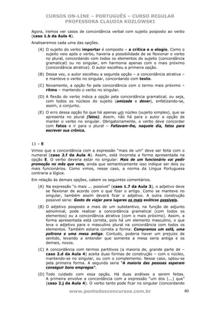 CURSOS ON-LINE – PORTUGUÊS – CURSO REGULAR
               PROFESSORA CLAUDIA KOZLOWSKI

Agora, iremos ver casos de concordância verbal com sujeito posposto ao verbo
(caso 1.b da Aula 4).
Analisaremos cada uma das opções.
   (A) O sujeito do verbo importar é composto – a crítica e o elogio. Como o
       sujeito veio após o verbo, haveria a possibilidade de se flexionar o verbo
       no plural, concordando com todos os elementos do sujeito (concordância
       gramatical) ou no singular, em harmonia apenas com o mais próximo
       (concordância atrativa). O autor escolheu a primeira opção.
   (B) Dessa vez, o autor escolheu a segunda opção – a concordância atrativa –
       e manteve o verbo no singular, concordando com texto.
   (C) Novamente, a opção foi pela concordância com o termo mais próximo –
       ritmo – mantendo o verbo no singular.
   (D) A flexão do verbo indica a opção pela concordância gramatical, ou seja,
       com todos os núcleos do sujeito (amizade e dever), enfatizando-se,
       assim, o conjunto.
   (E) O erro dessa opção foi que há apenas um núcleo (sujeito simples), que se
       apresenta no plural (fatos). Assim, não há para o autor a opção de
       manter o verbo no singular. Obrigatoriamente, o verbo deve concordar
       com fatos e ir para o plural – Faltavam-lhe, naquele dia, fatos para
       escrever sua crônica.


11 – E
Vimos que a concordância com a expressão “mais de um” deve ser feita com o
numeral (caso 2.f da Aula 4). Assim, está incorreta a forma apresentada na
opção E. O verbo deveria estar no singular: Mais de um funcionário vai pedir
promoção no mês que vem, ainda que semanticamente isso indique ser dois ou
mais funcionários. Como vimos, nesse caso, a norma da Língua Portuguesa
contraria a lógica.
Em relação às demais opções, cabem os seguintes comentários.
   (A) Na expressão “o mais ... possível” (caso 1.7 da Aula 3), o adjetivo deve
       se flexionar de acordo com o que fizer o artigo. Como se manteve no
       singular, também assim deverá ficar o adjetivo. A outra construção
       possível seria: Gosto de viajar para lugares os mais exóticos possíveis.
   (B) O adjetivo posposto a mais de um substantivo, na função de adjunto
       adnominal, pode realizar a concordância gramatical (com todos os
       elementos) ou a concordância atrativa (com o mais próximo). Assim, a
       forma apresentada está correta, pois há um elemento masculino, o que
       leva o adjetivo para o masculino plural na concordância com todos os
       elementos. Também estaria correta a forma: Compramos um sofá, uma
       poltrona e uma mesa antiga. Contudo, poderia haver um prejuízo de
       sentido, levando a entender que somente a mesa seria antiga e os
       demais, novos.
   (C) A concordância com termos partitivos (a maioria de, grande parte de –
       caso 2.d da Aula 4) aceita duas formas de construção – com o núcleo,
       mantendo-se no singular, ou com o complemento. Nesse caso, optou-se
       pela primeira forma. A segunda seria “A maioria das pessoas esperam
       conseguir bons empregos”.
   (D) Todo cuidado com essa opção. Há duas análises a serem feitas.
       A primeira envolve a concordância com a expressão “um dos (...) que”
       (caso 2.j da Aula 4). O verbo tanto pode ficar no singular (concordando

                   www.pontodosconcursos.com.br                                 40
 