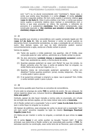 CURSOS ON-LINE – PORTUGUÊS – CURSO REGULAR
               PROFESSORA CLAUDIA KOZLOWSKI

         com “um”) ou no plural (concordando com “cientistas”). Nesse caso, o
         verbo que aceita essa faculdade é o verbo chegar. O verbo estudar
         envolve a segunda análise. Ele tem como sujeito o pronome relativo que
         (caso 2.i da Aula 4). Esta é outra análise a ser feita: o verbo que possui
         como sujeito o pronome relativo deve realizar a concordância com o
         termo a que esse pronome se refere. No exemplo, o referente do
         pronome é o substantivo cientistas. Para melhor compreensão, essa
         construção equivale a: Dos cientistas que estudam a memória, um (dos
         cientistas) chegou ao Brasil.


12 – C
Ótima questão que envolve a concordância com sujeito composto ligado por OU
(caso 1.f da Aula 4). Não se pode flexionar o verbo no plural quando os
elementos forem mutuamente excludentes, ou seja, a aceitação de um elimina o
outro. Nos demais casos, em que os dois elementos podem exercer
concomitantemente a ação, aceita-se a flexão verbal no plural.
Vamos às opções:
   (A) Tanto ele quanto o irmão poderiam nos apanhar, não é? Então, essa
       conjunção pode ter valor aditivo, admitindo-se a flexão verbal no plural.
   (B) Os dois elementos (umidade intensa e ressecamento excessivo) podem
       fazer mal, aceitando-se, assim, a forma plural do verbo.
   (C) Quantas pessoas poderiam se casar com Marta? Ao que me conste, no
       Brasil, somente uma. Por isso, o verbo só poderia ficar no singular, ou
       então Marta seria presa por bigamia (rs...).
   (D) Quantos meios de comunicação poderiam apresentar a notícia em
       detalhes? Tantos quantos existirem: jornal, revista, telejornal... Por isso,
       o verbo pode ir para o plural.
   (E) E se quisermos entregar o original e a cópia: isso é possível? Sim. Então
       o verbo também pode ir para o plural.


13 – D
Outra ótima questão para fixarmos os conceitos de concordância.
O erro está no emprego do verbo TER no sentido de existir. No uso coloquial, há
vários registros desse uso, inclusive literários (Drummond: “No meio do caminho
tinha uma pedra”).
Contudo, apesar de não haver menção a norma culta no enunciado, em virtude
da correção das demais opções, só nos resta indicar esta como a incorreta.
(A) A flexão verbal com a expressão “uma e outra” (caso 2.a da Aula 4)permite
que o verbo fique no singular ou no plural.
(B) Apesar de polêmico, esse emprego do verbo no plural com a expressão “nem
um nem outro” encontra respaldo na lição do mestre Domingos Paschoal
Cegalla (caso 2.c).
(C) Optou-se por manter o verbo no singular, a exemplo do que vimos no caso
1.e.
(E) O verbo haver é um verbo auxiliar na locução “haviam tido”. O verbo
principal, que determina a flexão verbal a ser executada pelo auxiliar, é TER. Se
estivesse sozinho na construção, esse verbo teria de se flexionar, para concordar


                     www.pontodosconcursos.com.br                                 41
 