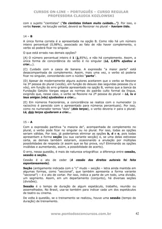 CURSOS ON-LINE – PORTUGUÊS – CURSO REGULAR
               PROFESSORA CLAUDIA KOZLOWSKI

com o sujeito “cientistas” (“Os cientistas tinham muito cuidado...”). Por isso, o
verbo haver, na locução verbal, deverá se flexionar no plural – haviam tido.


14 – B
A única forma correta é a apresentada na opção B. Como não há um número
inteiro percentual (0,98%), associado ao fato de não haver complemento, o
verbo só poderá ficar no singular.
O que está errado nas demais opções?
(A) O número percentual inteiro é 1 (1,85%), e não há complemento. Assim, a
única forma de concordância do verbo é no singular (Lá, 1,85% ajudou a
criar...).
(C) Cuidado com a casca de banana. A expressão “a maior parte” está
desacompanhada de complemento. Assim, mais uma vez, o verbo só poderia
ficar no singular, concordando com o núcleo “parte”.
(D) Apesar de modernamente alguns autores aceitarem que o verbo se flexione
na 3ª pessoa do plural (vocês), em função do desuso das segundas pessoas (tu e
vós), em função do erro gritante apresentado na opção B, vemos que a banca da
Fundação Getúlio Vargas segue as normas do padrão culto formal da língua,
exigindo que, nesse caso, o verbo se flexione na 2ª pessoa do plural – Lá, tu e
teus amigos (vós) ajudastes a criar...
(E) Em números fracionários, a concordância se realiza com o numerador (o
raciocínio é parecido com o apresentado para números percentuais). Por isso,
como no numerador temos “dois” (dois terços), o verbo deveria ir para o plural:
Lá, dois terços ajudaram a criar...


15 – A
Com a expressão partitiva “a maioria de”, acompanhada de complemento no
plural, o verbo pode ficar no singular ou no plural. Por isso, todas as opções
seriam válidas. Por isso, já poderíamos eliminar as opções b, d e e, pois todas
apresentam a forma seção (ou sua variante secção) e, se uma delas estivesse
certa, as demais também estariam, ocasionando a anulação por múltiplas
possibilidades de resposta (é assim que se faz prova, viu? Eliminando as opções
inválidas e aumentando, assim, a possibilidade de acerto).
O erro, nessa questão, é mais de natureza ortográfica: a diferença entre cessão,
sessão e seção.
Cessão é o ato       de   ceder   (A   cessão   dos   direitos   autorais   foi   feita
espontaneamente).
Seção (antigamente indicada com o “c” mudo – secção – letra ainda mantida em
algumas formas, como “seccional”, que também apresenta a forma variante
“secional”) – é o ato de cortar. Por isso, indica a parte de um todo, uma divisão,
um segmento. Assim, em um departamento (conjunto), há diversas seções
(divisões).
Sessão é o tempo de duração de algum espetáculo, trabalho, reunião ou
assemelhados. No Brasil, usa-se também para indicar cada um dos espetáculos
de teatro ou cinema.
De volta à questão, se o treinamento se realizou, houve uma sessão (tempo de
duração) de treinamento.



                    www.pontodosconcursos.com.br                                      42
 