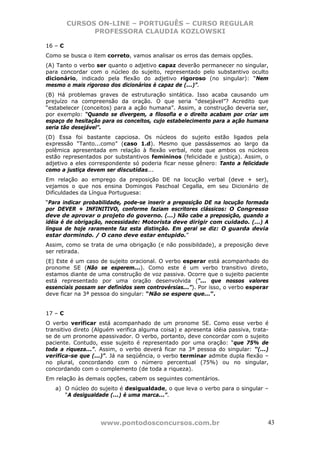 CURSOS ON-LINE – PORTUGUÊS – CURSO REGULAR
               PROFESSORA CLAUDIA KOZLOWSKI

16 – C
Como se busca o item correto, vamos analisar os erros das demais opções.
(A) Tanto o verbo ser quanto o adjetivo capaz deverão permanecer no singular,
para concordar com o núcleo do sujeito, representado pelo substantivo oculto
dicionário, indicado pela flexão do adjetivo rigoroso (no singular): “Nem
mesmo o mais rigoroso dos dicionários é capaz de (...)”.
(B) Há problemas graves de estruturação sintática. Isso acaba causando um
prejuízo na compreensão da oração. O que seria “desejável”? Acredito que
“estabelecer (conceitos) para a ação humana”. Assim, a construção deveria ser,
por exemplo: “Quando se divergem, a filosofia e o direito acabam por criar um
espaço de hesitação para os conceitos, cujo estabelecimento para a ação humana
seria tão desejável”.
(D) Essa foi bastante capciosa. Os núcleos do sujeito estão ligados pela
expressão “Tanto...como” (caso 1.d). Mesmo que passássemos ao largo da
polêmica apresentada em relação à flexão verbal, note que ambos os núcleos
estão representados por substantivos femininos (felicidade e justiça). Assim, o
adjetivo a eles correspondente só poderia ficar nesse gênero: Tanto a felicidade
como a justiça devem ser discutidas...
Em relação ao emprego da preposição DE na locução verbal (deve + ser),
vejamos o que nos ensina Domingos Paschoal Cegalla, em seu Dicionário de
Dificuldades da Língua Portuguesa:
“Para indicar probabilidade, pode-se inserir a preposição DE na locução formada
por DEVER + INFINITIVO, conforme faziam escritores clássicos: O Congresso
deve de aprovar o projeto do governo. (...) Não cabe a preposição, quando a
idéia é de obrigação, necessidade: Motorista deve dirigir com cuidado. (...) A
língua de hoje raramente faz esta distinção. Em geral se diz: O guarda devia
estar dormindo. / O cano deve estar entupido.”
Assim, como se trata de uma obrigação (e não possibildade), a preposição deve
ser retirada.
(E) Este é um caso de sujeito oracional. O verbo esperar está acompanhado do
pronome SE (Não se esperem...). Como este é um verbo transitivo direto,
estamos diante de uma construção de voz passiva. Ocorre que o sujeito paciente
está representado por uma oração desenvolvida (“... que nossos valores
essenciais possam ser definidos sem controvérsias...”). Por isso, o verbo esperar
deve ficar na 3ª pessoa do singular: “Não se espere que...”.


17 – C
O verbo verificar está acompanhado de um pronome SE. Como esse verbo é
transitivo direto (Alguém verifica alguma coisa) e apresenta idéia passiva, trata-
se de um pronome apassivador. O verbo, portanto, deve concordar com o sujeito
paciente. Contudo, esse sujeito é representado por uma oração: “que 75% de
toda a riqueza...”. Assim, o verbo deverá ficar na 3ª pessoa do singular: “(...)
verifica-se que (...)”. Já na seqüência, o verbo terminar admite dupla flexão –
no plural, concordando com o número percentual (75%) ou no singular,
concordando com o complemento (de toda a riqueza).
Em relação às demais opções, cabem os seguintes comentários.
   a) O núcleo do sujeito é desigualdade, o que leva o verbo para o singular –
      “A desigualdade (...) é uma marca...”.




                    www.pontodosconcursos.com.br                                 43
 