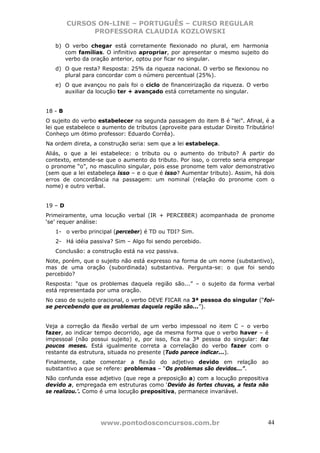 CURSOS ON-LINE – PORTUGUÊS – CURSO REGULAR
               PROFESSORA CLAUDIA KOZLOWSKI

   b) O verbo chegar está corretamente flexionado no plural, em harmonia
      com famílias. O infinitivo apropriar, por apresentar o mesmo sujeito do
      verbo da oração anterior, optou por ficar no singular.
   d) O que resta? Resposta: 25% da riqueza nacional. O verbo se flexionou no
      plural para concordar com o número percentual (25%).
   e) O que avançou no país foi o ciclo de financeirização da riqueza. O verbo
      auxiliar da locução ter + avançado está corretamente no singular.


18 - B
O sujeito do verbo estabelecer na segunda passagem do item B é “lei”. Afinal, é a
lei que estabelece o aumento de tributos (aproveite para estudar Direito Tributário!
Conheço um ótimo professor: Eduardo Corrêa).
Na ordem direta, a construção seria: sem que a lei estabeleça.
Aliás, o que a lei estabelece: o tributo ou o aumento do tributo? A partir do
contexto, entende-se que o aumento do tributo. Por isso, o correto seria empregar
o pronome “o”, no masculino singular, pois esse pronome tem valor demonstrativo
(sem que a lei estabeleça isso – e o que é isso? Aumentar tributo). Assim, há dois
erros de concordância na passagem: um nominal (relação do pronome com o
nome) e outro verbal.


19 – D
Primeiramente, uma locução verbal (IR + PERCEBER) acompanhada de pronome
‘se’ requer análise:
   1- o verbo principal (perceber) é TD ou TDI? Sim.
   2- Há idéia passiva? Sim – Algo foi sendo percebido.
   Conclusão: a construção está na voz passiva.
Note, porém, que o sujeito não está expresso na forma de um nome (substantivo),
mas de uma oração (subordinada) substantiva. Pergunta-se: o que foi sendo
percebido?
Resposta: “que os problemas daquela região são...” – o sujeito da forma verbal
está representada por uma oração.
No caso de sujeito oracional, o verbo DEVE FICAR na 3ª pessoa do singular (“foi-
se percebendo que os problemas daquela região são...”).


Veja a correção da flexão verbal de um verbo impessoal no item C – o verbo
fazer, ao indicar tempo decorrido, age da mesma forma que o verbo haver – é
impessoal (não possui sujeito) e, por isso, fica na 3ª pessoa do singular: faz
poucos meses. Está igualmente correta a correlação do verbo fazer com o
restante da estrutura, situada no presente (Tudo parece indicar...).
Finalmente, cabe comentar a flexão do adjetivo devido em relação ao
substantivo a que se refere: problemas – “Os problemas são devidos...”.
Não confunda esse adjetivo (que rege a preposição a) com a locução prepositiva
devido a, empregada em estruturas como ‘Devido às fortes chuvas, a festa não
se realizou.’. Como é uma locução prepositiva, permanece invariável.




                    www.pontodosconcursos.com.br                                 44
 