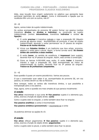 CURSOS ON-LINE – PORTUGUÊS – CURSO REGULAR
               PROFESSORA CLAUDIA KOZLOWSKI

Aliás, essa locução teve origem justamente no adjetivo que apresenta base
participial (particípio do verbo dever). Como é interessante a ligação que os
vocábulos têm uns com os outros, não é?


20 – C
Agora, vamos tratar de sujeito indeterminado.
Os verbos acompanhados do pronome SE podem formar voz passiva (verbos
transitivos diretos ou diretos e indiretos) ou construção de sujeito
indeterminado (verbos intransitivos, transitivos indiretos e verbos de
ligação).
   a) O verbo precisar é transitivo indireto e rege a preposição DE (Alguém
      precisa de alguma coisa). Acompanhado do pronome, é caso de sujeito
      indeterminado, devendo o verbo permanecer na 3ª pessoa do singular:
      Precisa-se de muitos técnicos.
   b) Vimos que Estados Unidos é um topônimo que leva artigo, pronome,
      adjetivo e verbo para o plural. Assim, a forma correta seria: Os Estados
      Unidos são contrários a essas medidas.
   c) O verbo haver, no sentido de existência, é impessoal (sem sujeito),
      devendo ficar na 3ª pessoa do singular. Assim, está correta a construção.
   d) Como as bancas A-DO-RAM esse verbo. O verbo tratar é transitivo
      indireto e rege a preposição DE. Está acompanhado do índice de
      indeterminação do sujeito, devendo ficar na 3ª pessoa do singular:
      Tratava-se de profissionais competentes.


21 – C
Essa questão é quase um exame psicotécnico. Vamos aos poucos.
O que o examinador quer saber é se, acompanhados do pronome SE, em voz
passiva, os verbos devem ou não se flexionar.
Para começar, todos os verbos são transitivos diretos, o que possibilita a
transposição para a voz passiva.
Veja, agora, como a questão era mais simples do que parecia inicialmente:
1ª oração
Voz ativa: movimentar a sua conta        Voz passiva: sujeito é o elemento que,
antes, exercia a função de objeto direto: conta
Como o sujeito está no singular, o verbo também deve ficar no singular.
Voz passiva analítica: a conta é movimentada
Voz passiva sintética (pronominal) = movimente-se a conta


Já podemos eliminar as opções B e D.


2ª oração
Voz ativa: efetuar pagamentos          Voz passiva: sujeito é o elemento que,
antes, exercia a função de objeto direto: pagamentos
Como o sujeito está no plural, o verbo também deve ficar no plural.

                   www.pontodosconcursos.com.br                               45
 