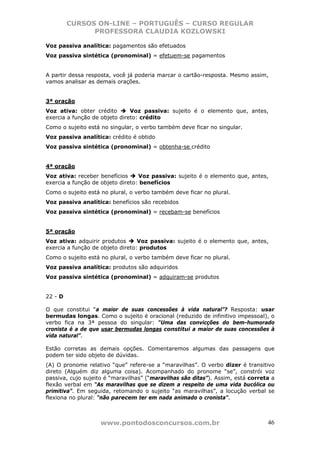 CURSOS ON-LINE – PORTUGUÊS – CURSO REGULAR
               PROFESSORA CLAUDIA KOZLOWSKI

Voz passiva analítica: pagamentos são efetuados
Voz passiva sintética (pronominal) = efetuem-se pagamentos


A partir dessa resposta, você já poderia marcar o cartão-resposta. Mesmo assim,
vamos analisar as demais orações.


3ª oração
Voz ativa: obter crédito       Voz passiva: sujeito é o elemento que, antes,
exercia a função de objeto direto: crédito
Como o sujeito está no singular, o verbo também deve ficar no singular.
Voz passiva analítica: crédito é obtido
Voz passiva sintética (pronominal) = obtenha-se crédito


4ª oração
Voz ativa: receber benefícios     Voz passiva: sujeito é o elemento que, antes,
exercia a função de objeto direto: benefícios
Como o sujeito está no plural, o verbo também deve ficar no plural.
Voz passiva analítica: benefícios são recebidos
Voz passiva sintética (pronominal) = recebam-se benefícios


5ª oração
Voz ativa: adquirir produtos      Voz passiva: sujeito é o elemento que, antes,
exercia a função de objeto direto: produtos
Como o sujeito está no plural, o verbo também deve ficar no plural.
Voz passiva analítica: produtos são adquiridos
Voz passiva sintética (pronominal) = adquiram-se produtos


22 - D

O que constitui “a maior de suas concessões à vida natural”? Resposta: usar
bermudas longas. Como o sujeito é oracional (reduzido de infinitivo impessoal), o
verbo fica na 3ª pessoa do singular: “Uma das convicções do bem-humorado
cronista é a de que usar bermudas longas constitui a maior de suas concessões à
vida natural”.

Estão corretas as demais opções. Comentaremos algumas das passagens que
podem ter sido objeto de dúvidas.
(A) O pronome relativo “que” refere-se a “maravilhas”. O verbo dizer é transitivo
direto (Alguém diz alguma coisa). Acompanhado do pronome “se”, constrói voz
passiva, cujo sujeito é “maravilhas” (“maravilhas são ditas”). Assim, está correta a
flexão verbal em “As maravilhas que se dizem a respeito de uma vida bucólica ou
primitiva”. Em seguida, retomando o sujeito “as maravilhas”, a locução verbal se
flexiona no plural: “não parecem ter em nada animado o cronista”.



                    www.pontodosconcursos.com.br                                 46
 