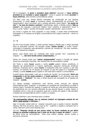 CURSOS ON-LINE – PORTUGUÊS – CURSO REGULAR
               PROFESSORA CLAUDIA KOZLOWSKI

(B) A passagem “a quem o prendam laços afetivos” equivale a “laços afetivos
prendem-no [o cronista] a quem [alguém]”. Como o sujeito do verbo prender é
laços afetivos, está correta a concordância verbal.
(C) Mais uma vez, temos ótimos exemplos de construção de voz passiva
pronominal. O verbo ouvir é transitivo direto. Acompanhado do pronome “se”
(apassivador), deve concordar com o sujeito paciente, quais sejam: “os cantos do
mar” e “os sons de insetos e animais”, justificando, assim, a flexão verbal (“Não se
ouvem”). Em seguida, o pronome relativo “que” substitui o substantivo “sons” e
leva o verbo “poder”, auxiliar da locução “podem representar”, para o plural.
(E) Como o sujeito de “Fica sugerido” é uma oração, o verbo está corretamente
conjugado na 3ª pessoa do singular (concordância com sujeito oracional – verbo no
singular).


23 - E

(A) Em uma locução verbal, o verbo auxiliar realiza a flexão que o verbo principal
faria se estivesse sozinho. Na locução verbal “teriam havido”, o verbo “haver”
(principal) é impessoal, pois apresenta o sentido de “existência”. Por isso, mantém-
se na 3ª pessoa do singular.

Assim, essa flexão deve ser realizada pelo verbo auxiliar “ter”, mantendo no
singular – “... não teria havido outras compensações...”.

Vimos em nossas aulas que “outras compensações” exerce a função de objeto
direto da construção oracional, não interferindo na concordância verbal.
(B) Tanto o verbo haver quanto o verbo existir podem indicar existência. A
despeito de apresentarem o mesmo significado, possuem estruturas sintáticas
distintas. Enquanto que o verbo haver é impessoal (não tem sujeito) e, por isso
mesmo, se mantém na 3ª pessoa do singular (o que lhe segue é o complemento
verbal), o verbo existir possui sujeito e com este deve realizar a concordância.
A partir dessa observação, note que o sujeito de “existir” na construção “Entre um
computador e um fax ainda existem (...) muito estímulo” é um elemento que está
no singular – “estímulo”. Por isso, o verbo deveria ser conjugado na 3ª pessoa do
singular – existe.

(C) Nessa questão, verificamos uma técnica muito comuns em bancas
examinadoras para “enganar” o candidato em questões de concordância (a ESAF é
mestra nisso). Consiste em separar o sujeito do verbo por uma série de elementos,
de preferência em um número diferente do que deverá figurar o verbo. Assim, o
candidato corre o risco de se esquecer qual era o núcleo do sujeito e não perceber
o deslize de correspondência entre o verbo e o sujeito.

Vamos sublinhar o que interessa para a análise:
“As preocupações íntimas, que se costuma traduzir na linguagem pessoal de um
diário, pode suscitar o interesse...”
Opa! A locução verbal está no singular enquanto que o sujeito é plural. Questão
clássica. Na hora da prova, faça o que eu fiz – sublinhe o sujeito e compare com o
verbo. Não tem como errar fazendo isso.
(D) Em “Ninguém duvide de que possa estar na forma modesta de um diário
pessoal as questões subjetivas que a cada um de nós é capaz de afetar?”, notam-
se DOIS erros de concordância.      Para uma melhor análise, vamos mudar a
estrutura oracional.

                    www.pontodosconcursos.com.br                                 47
 