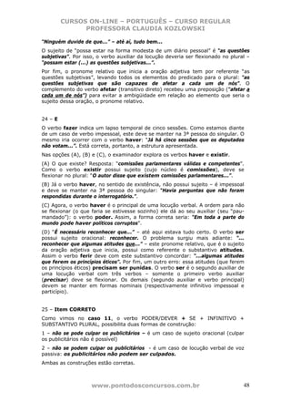 CURSOS ON-LINE – PORTUGUÊS – CURSO REGULAR
               PROFESSORA CLAUDIA KOZLOWSKI

“Ninguém duvide de que...” – até aí, tudo bem...
O sujeito de “possa estar na forma modesta de um diário pessoal” é “as questões
subjetivas”. Por isso, o verbo auxiliar da locução deveria ser flexionado no plural –
“possam estar (...) as questões subjetivas...”.
Por fim, o pronome relativo que inicia a oração adjetiva tem por referente “as
questões subjetivas”, levando todos os elementos do predicado para o plural: “as
questões subjetivas que são capazes de afetar a cada um de nós”. O
complemento do verbo afetar (transitivo direto) recebeu uma preposição (“afetar a
cada um de nós”) para evitar a ambigüidade em relação ao elemento que seria o
sujeito dessa oração, o pronome relativo.


24 – E
O verbo fazer indica um lapso temporal de cinco sessões. Como estamos diante
de um caso de verbo impessoal, este deve se manter na 3ª pessoa do singular. O
mesmo iria ocorrer com o verbo haver: “Já há cinco sessões que os deputados
não votam...”. Está correta, portanto, a estrutura apresentada.
Nas opções (A), (B) e (C), o examinador explora os verbos haver e existir.
(A) O que existe? Resposta: “comissões parlamentares válidas e competentes”.
Como o verbo existir possui sujeito (cujo núcleo é comissões), deve se
flexionar no plural: “O autor disse que existem comissões parlamentares...”.
(B) Já o verbo haver, no sentido de existência, não possui sujeito – é impessoal
e deve se manter na 3ª pessoa do singular: “Havia perguntas que não foram
respondidas durante o interrogatório.”.
(C) Agora, o verbo haver é o principal de uma locução verbal. A ordem para não
se flexionar (o que faria se estivesse sozinho) ele dá ao seu auxiliar (seu “pau-
mandado”): o verbo poder. Assim, a forma correta seria: “Em toda a parte do
mundo pode haver políticos corruptos”.
(D) “É necessário reconhecer que...” – até aqui estava tudo certo. O verbo ser
possui sujeito oracional: reconhecer. O problema surgiu mais adiante: “...
reconhecer que algumas atitudes que...” – este pronome relativo, que é o sujeito
da oração adjetiva que inicia, possui como referente o substantivo atitudes.
Assim o verbo ferir deve com este substantivo concordar: “...algumas atitudes
que ferem os princípios éticos”. Por fim, um outro erro: essa atitudes (que ferem
os princípios éticos) precisam ser punidas. O verbo ser é o segundo auxiliar de
uma locução verbal com três verbos – somente o primeiro verbo auxiliar
(precisar) deve se flexionar. Os demais (segundo auxiliar e verbo principal)
devem se manter em formas nominais (respectivamente infinitivo impessoal e
particípio).


25 – Item CORRETO
Como vimos no caso 11, o verbo PODER/DEVER + SE + INFINITIVO +
SUBSTANTIVO PLURAL, possibilita duas formas de construção:
1 – não se pode culpar os publicitários – é um caso de sujeito oracional (culpar
os publicitários não é possível)
2 – não se podem culpar os publicitários - é um caso de locução verbal de voz
passiva: os publicitários não podem ser culpados.
Ambas as construções estão corretas.



                    www.pontodosconcursos.com.br                                  48
 