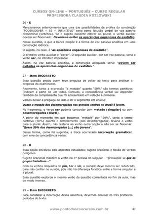 CURSOS ON-LINE – PORTUGUÊS – CURSO REGULAR
               PROFESSORA CLAUDIA KOZLOWSKI

26 - E
Mencionamos anteriormente que uma das possibilidades de análise da construção
“PODER/DEVER + SE + INFINITIVO” seria como locução verbal de voz passiva
pronominal (sintética). Se o sujeito paciente estiver no plural, o verbo auxiliar
deverá ser flexionado: Devem-se evitar as aparências enganosas de exatidão.
Nessa questão, o que a banca propõe é a forma de voz passiva analítica em uma
construção idêntica.
O sujeito, no caso, é “as aparência enganosas de exatidão”.
O primeiro verbo auxiliar é “dever”. O segundo auxiliar, por ser voz passiva, seria o
verbo ser, no infinitivo impessoal.
Assim, na voz passiva analítica, a construção adequada seria: “Devem ser
evitadas as aparências enganosas de exatidão.”.


27 – Item INCORRETO
Essa questão pegou quem teve preguiça de voltar ao texto para analisar a
proposta do examinador.
Realmente, tanto a expressão “a metade” quanto “50%” são termos partitivos
(indicam a parte de um todo). Contudo, a concordância verbal vai depender
também do complemento que foi apresentado em relação à primeira.
Vamos deixar a preguiça de lado e ler o segmento em análise:
Quase a metade dos desempregados nos grandes centros no Brasil é jovem.
No fragmento, o verbo ser poderia concordar com metade (singular) ou com
desempregados (plural).
A partir do momento em que trocamos “metade” por “50%”, tanto o termo
partitivo (50%) quanto o complemento (dos desempregados) levaria o verbo
para o plural. Assim, não restaria ao verbo outra opção a não ser se flexionar:
“Quase 50% dos desempregados (...) são jovens”.
Dessa forma, como foi sugerida, a troca acarretaria incorreção gramatical,
com erro de concordância verbal.


28 - B
Essa opção envolveu dois aspectos estudados: sujeito oracional e flexão de verbos
perigosos.
Sujeito oracional mantém o verbo na 3ª pessoa do singular – “pressupõe-se que os
grupos trabalham...”.
Com os verbos derivados de pôr, ter e vir, o cuidado deve mesmo ser redobrado,
para não confiar no ouvido, pois não há diferença fonética entre a forma singular e
a plural.
Essa questão explorou o mesmo verbo da questão comentada no fim da aula, mas
de modo inverso.


29 – Item INCORRETO
Para constatar a incorreção dessa assertiva, devemos analisar os três primeiros
períodos do texto.



                    www.pontodosconcursos.com.br                                  49
 