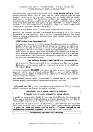 CURSOS ON-LINE – PORTUGUÊS – CURSO REGULAR
             PROFESSORA CLAUDIA KOZLOWSKI

Vamos eliminar esse monstro que apareceu aí: série aditiva enfática. “Série”
porque estamos diante, não de uma, mas de várias palavras (não só...mas
também, tanto...como, por exemplo). “Aditiva” por apresentar idéia de adição,
equivalente à conjunção “e”. Finalmente, “enfática” por enfatizar cada um dos
elementos da construção, ou até mais um do que outro, ao contrário do que faria
uma mera conjunção “e”, que coloca os dois elementos no mesmo patamar.
Compare: “Eu e meu irmão vimos o acidente.” / “Não só eu como também meu
irmão vimos o acidente.”. Percebeu a diferença?
Parece que ouvi alguém gritar: “Claudia, o que eu faço na hora da prova???”.
Resposta: vai depender da banca examinadora. Primeiramente, há as que indicam
bibliografia. Se isso acontecer, siga o que diz o gramático indicado. Em outros
casos (a maioria, infelizmente), devemos tomar todo cuidado. Vejamos como se
comportou a ESAF:

   (ESAF/Assistente de Chancelaria/2002)
   As viagens ao exterior e os encontros com figurões estrangeiros constituem,
   desde o reinado de Dom Pedro II, um trunfo na estratégia das lideranças
   brasileiras. De fato, as críticas às viagens internacionais do Presidente da
   República ou de outros dirigentes parecem despropositadas. Tanto o governo
   como a oposição devem reposicionar os interesses brasileiros num mundo em
   plena mutação. O problema que se coloca é de outra natureza e se resume
   numa interrogação pouco formulada na campanha presidencial: quais devem
   ser os rumos de nossa diplomacia?
                  (Luiz Felipe de Alencastro, Veja, 10/04/2002, com adaptações)
   d) o conectivo “Tanto...como”(l.4-5) for substituído por Não só ... mas
   também, o verbo seguinte pode ser empregado no plural, “devem”(l.5), ou
   no singular, deve.

A banca considerou CORRETO este item, ou seja, a partir dessa questão,
podemos afirmar que o entendimento da ESAF é que, em séries aditivas
enfáticas, o sujeito poderá facultativamente se flexionar no singular ou no plural,
com ou sem pausa (vírgula).
Precisaríamos analisar como se comportam as demais bancas, mas algumas
passam ao largo da discussão e não exploram questões como essa.


1.e) Ligado por COM : verbo concorda com o antecedente do COM ou vai para o
plural, entendendo que formam um sujeito composto.
                O professor, com os alunos, resolveu o problema.
             O maestro com a orquestra executaram a peça clássica.
A opção por uma ou outra flexão é livre, mas não indiferente. Vai depender da
ênfase que se queira dar. O plural destaca o conjunto dos elementos, com idéia de
“cooperação”, enquanto que o singular enfatiza somente um deles.
Se a intenção for realçar apenas um dos núcleos, o verbo concorda com ele. Neste
caso, como nos ensina Rocha Lima, o segundo sujeito (ligado pela preposição com)
“é posto em plano tão inferior que se degrada à simples condição de um
complemento adverbial de companhia”. A vírgula, neste caso, é facultativa.
                     A carta com o documento foi extraviada.




                    www.pontodosconcursos.com.br                                      5
 