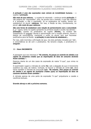 CURSOS ON-LINE – PORTUGUÊS – CURSO REGULAR
             PROFESSORA CLAUDIA KOZLOWSKI

A pichação é uma das expressões mais visíveis da invisibilidade humana. – o
sujeito é pichação.
São mais do que rabiscos. – o sujeito foi retomado – continua sendo pichação. E
não poderia ser “expressões”, pois, de acordo com o sentido, o que são rabiscos
é a pichação, e não a expressão. Já no predicativo do sujeito, temos um
substantivo no plural: rabiscos. Por isso, a flexão se deu, corretamente, no
plural: são mais do que rabiscos.
São uma forma de estabelecer uma relação de pertencimento com a comunidade
(...) – agora, tanto no sujeito (presente na primeira oração e oculto nas demais –
pichação), quanto no predicativo do sujeito (forma), os núcleos são
substantivos no singular! Devido à aproximação com a oração anterior, houve o
deslize de concordância, mantendo o verbo no plural, sem que houvesse
justificativa para tal flexão: (a pichação) é uma forma de estabelecer...
Por isso, está incorreta a afirmação de que, nos dois períodos iniciados por ‘são’,
a concordância se dá com o predicativo. Na terceira oração, o predicativo é
singular.


30 – Item INCORRETO


A passagem que nos interessa é “No entanto, foi graças ao controle do câmbio e ao
regime de incentivos criados que as importações de bens de consumo duráveis
foram contidas.”.
Estamos diante de um dos casos da expressão de realce “é que”, que vimos no
caso 5.d.
O examinador sugere a retirada do verbo foi, sob a alegação de que é meramente
expletivo (ou seja, de realce). Contudo, se houver a retirada do verbo ser, deve
haver também a retirada da conjunção que: “No entanto, (foi) graças ao controle
do câmbio e ao regime de incentivos criados (que) as importações de bens de
consumo duráveis foram contidas.”.
A retirada apenas de uma parte da expressão “é que” prejudicaria a coesão e
coerência textuais.


Grande abraço e até a próxima semana.




                    www.pontodosconcursos.com.br                                  50
 