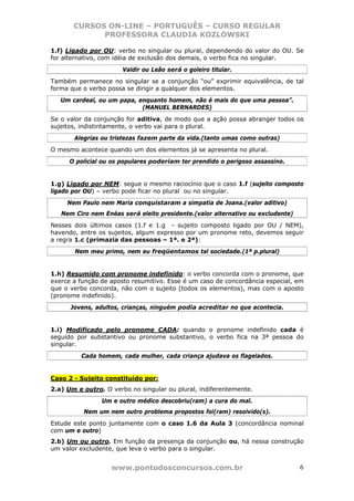 CURSOS ON-LINE – PORTUGUÊS – CURSO REGULAR
             PROFESSORA CLAUDIA KOZLOWSKI

1.f) Ligado por OU: verbo no singular ou plural, dependendo do valor do OU. Se
for alternativo, com idéia de exclusão dos demais, o verbo fica no singular.
                       Valdir ou Leão será o goleiro titular.
Também permanece no singular se a conjunção “ou” exprimir equivalência, de tal
forma que o verbo possa se dirigir a qualquer dos elementos.
   Um cardeal, ou um papa, enquanto homem, não é mais do que uma pessoa”.
                            (MANUEL BERNARDES)
Se o valor da conjunção for aditiva, de modo que a ação possa abranger todos os
sujeitos, indistintamente, o verbo vai para o plural.
       Alegrias ou tristezas fazem parte da vida.(tanto umas como outras)
O mesmo acontece quando um dos elementos já se apresenta no plural.
      O policial ou os populares poderiam ter prendido o perigoso assassino.


1.g) Ligado por NEM: segue o mesmo raciocínio que o caso 1.f (sujeito composto
ligado por OU) – verbo pode ficar no plural ou no singular.
     Nem Paulo nem Maria conquistaram a simpatia de Joana.(valor aditivo)
   Nem Ciro nem Enéas será eleito presidente.(valor alternativo ou excludente)
Nesses dois últimos casos (1.f e 1.g - sujeito composto ligado por OU / NEM),
havendo, entre os sujeitos, algum expresso por um pronome reto, devemos seguir
a regra 1.c (primazia das pessoas – 1ª. e 2ª):
       Nem meu primo, nem eu freqüentamos tal sociedade.(1ª p.plural)


1.h) Resumido com pronome indefinido: o verbo concorda com o pronome, que
exerce a função de aposto resumitivo. Esse é um caso de concordância especial, em
que o verbo concorda, não com o sujeito (todos os elementos), mas com o aposto
(pronome indefinido).
      Jovens, adultos, crianças, ninguém podia acreditar no que acontecia.


1.i) Modificado pelo pronome CADA: quando o pronome indefinido cada é
seguido por substantivo ou pronome substantivo, o verbo fica na 3ª pessoa do
singular.
         Cada homem, cada mulher, cada criança ajudava os flagelados.


Caso 2 - Sujeito constituído por:
2.a) Um e outro. O verbo no singular ou plural, indiferentemente.
                Um e outro médico descobriu(ram) a cura do mal.
          Nem um nem outro problema propostos foi(ram) resolvido(s).
Estude este ponto juntamente com o caso 1.6 da Aula 3 (concordância nominal
com um e outro)
2.b) Um ou outro. Em função da presença da conjunção ou, há nessa construção
um valor excludente, que leva o verbo para o singular.


                   www.pontodosconcursos.com.br                                  6
 