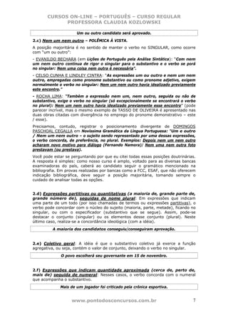 CURSOS ON-LINE – PORTUGUÊS – CURSO REGULAR
             PROFESSORA CLAUDIA KOZLOWSKI

                      Um ou outro candidato será aprovado.
2.c) Nem um nem outro – POLÊMICA À VISTA.
A posição majoritária é no sentido de manter o verbo no SINGULAR, como ocorre
com “um ou outro”:
- EVANILDO BECHARA (em Lições de Português pela Análise Sintática): “Com nem
um nem outro continua de rigor o singular para o substantivo e o verbo se porá
no singular: Nem uma coisa nem outra é necessária”.
- CELSO CUNHA E LINDLEY CINTRA: “As expressões um ou outro e nem um nem
outro, empregadas como pronome substantivo ou como pronome adjetivo, exigem
normalmente o verbo no singular: Nem um nem outro havia idealizado previamente
este encontro.”
- ROCHA LIMA: “Também a expressão nem um, nem outro, seguida ou não de
substantivo, exige o verbo no singular (só excepcionalmente se encontrará o verbo
no plural): Nem um nem outro havia idealizado previamente esse encontro” (pode
parecer incrível, mas o mesmo exemplo de TASSO DE OLIVEIRA é apresentado nas
duas obras citadas com divergência no emprego do pronome demonstrativo – este
/ esse).
Precisamos, contudo, registrar o posicionamento divergente de DOMINGOS
PASCHOAL CEGALLA em Novíssima Gramática da Língua Portuguesa: “Um e outro
/ Nem um nem outro – o sujeito sendo representado por uma dessas expressões,
o verbo concorda, de preferência, no plural. Exemplos: Depois nem um nem outro
acharam novo motivo para diálogo (Fernando Namora)/ Nem uma nem outra foto
prestavam (ou prestava).
Você pode estar se perguntando por que eu citei todas essas posições doutrinárias.
A resposta é simples: como nosso curso é amplo, voltado para as diversas bancas
examinadoras do país, caberá ao candidato seguir o gramático mencionado na
bibliografia. Em provas realizadas por bancas como a FCC, ESAF, que não oferecem
indicação bibliográfica, deve seguir a posição majoritária, tomando sempre o
cuidado de analisar todas as opções.


2.d) Expressões partitivas ou quantitativas (a maioria de, grande parte de,
grande número de), seguidas de nome plural: Em expressões que indicam
uma parte de um todo (por isso chamadas de termos ou expressões partitivas), o
verbo pode concordar com o núcleo do sujeito (maioria, parte, metade), ficando no
singular, ou com o especificador (substantivo que se segue). Assim, pode-se
destacar o conjunto (singular) ou os elementos desse conjunto (plural). Neste
último caso, realiza-se a concordância ideológica (com a idéia).
          A maioria dos candidatos conseguiu/conseguiram aprovação.


2.e) Coletivo geral: A idéia é que o substantivo coletivo já exerce a função
agregativa, ou seja, contém o valor de conjunto, deixando o verbo no singular.
              O povo escolherá seu governante em 15 de novembro.


2.f) Expressões que indicam quantidade aproximada (cerca de, perto de,
mais de) seguida de numeral: Nesses casos, o verbo concorda com o numeral
que acompanha o substantivo.
             Mais de um jogador foi criticado pela crônica esportiva.


                   www.pontodosconcursos.com.br                                 7
 