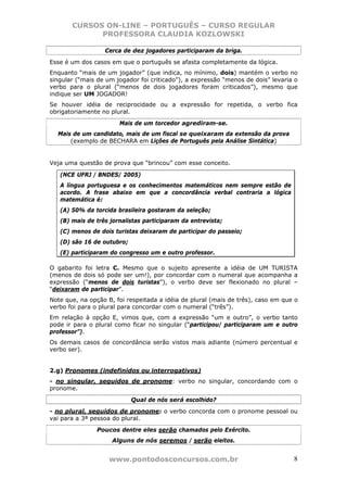 CURSOS ON-LINE – PORTUGUÊS – CURSO REGULAR
             PROFESSORA CLAUDIA KOZLOWSKI

                  Cerca de dez jogadores participaram da briga.
Esse é um dos casos em que o português se afasta completamente da lógica.
Enquanto “mais de um jogador” (que indica, no mínimo, dois) mantém o verbo no
singular (“mais de um jogador foi criticado”), a expressão “menos de dois” levaria o
verbo para o plural (“menos de dois jogadores foram criticados”), mesmo que
indique ser UM JOGADOR!
Se houver idéia de reciprocidade ou a expressão for repetida, o verbo fica
obrigatoriamente no plural.
                       Mais de um torcedor agrediram-se.
  Mais de um candidato, mais de um fiscal se queixaram da extensão da prova
      (exemplo de BECHARA em Lições de Português pela Análise Sintática)


Veja uma questão de prova que “brincou” com esse conceito.

   (NCE UFRJ / BNDES/ 2005)
   A língua portuguesa e os conhecimentos matemáticos nem sempre estão de
   acordo. A frase abaixo em que a concordância verbal contraria a lógica
   matemática é:
   (A) 50% da torcida brasileira gostaram da seleção;
   (B) mais de três jornalistas participaram da entrevista;
   (C) menos de dois turistas deixaram de participar do passeio;
   (D) são 16 de outubro;
   (E) participaram do congresso um e outro professor.

O gabarito foi letra C. Mesmo que o sujeito apresente a idéia de UM TURISTA
(menos de dois só pode ser um!), por concordar com o numeral que acompanha a
expressão (“menos de dois turistas”), o verbo deve ser flexionado no plural –
“deixaram de participar”.
Note que, na opção B, foi respeitada a idéia de plural (mais de três), caso em que o
verbo foi para o plural para concordar com o numeral (“três”).
Em relação à opção E, vimos que, com a expressão “um e outro”, o verbo tanto
pode ir para o plural como ficar no singular (“participou/ participaram um e outro
professor”).
Os demais casos de concordância serão vistos mais adiante (número percentual e
verbo ser).


2.g) Pronomes (indefinidos ou interrogativos)
- no singular, seguidos de pronome: verbo no singular, concordando com o
pronome.
                            Qual de nós será escolhido?
- no plural, seguidos de pronome: o verbo concorda com o pronome pessoal ou
vai para a 3ª pessoa do plural.
               Poucos dentre eles serão chamados pelo Exército.
                     Alguns de nós seremos / serão eleitos.


                    www.pontodosconcursos.com.br                                  8
 