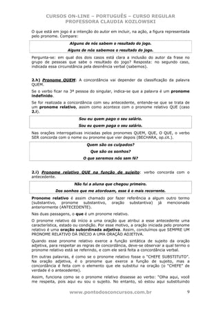 CURSOS ON-LINE – PORTUGUÊS – CURSO REGULAR
             PROFESSORA CLAUDIA KOZLOWSKI

O que está em jogo é a intenção do autor em incluir, na ação, a figura representada
pelo pronome. Compare:
                    Alguns de nós sabem o resultado do jogo.
                  Alguns de nós sabemos o resultado do jogo.
Pergunta-se: em qual dos dois casos está clara a inclusão do autor da frase no
grupo de pessoas que sabe o resultado do jogo? Resposta: no segundo caso,
indicada essa circunstância pela desinência verbal (sabemos).


2.h) Pronome QUEM: A concordância vai depender da classificação da palavra
QUEM.
Se o verbo ficar na 3ª pessoa do singular, indica-se que a palavra é um pronome
indefinido.
Se for realizada a concordância com seu antecedente, entende-se que se trata de
um pronome relativo, assim como acontece com o pronome relativo QUE (caso
2.i).
                        Sou eu quem pago o seu salário.
                        Sou eu quem paga o seu salário.
Nas orações interrogativas iniciadas pelos pronomes QUEM, QUE, O QUE, o verbo
SER concorda com o nome ou pronome que vier depois (BECHARA, op.cit.).
                             Quem são os culpados?
                              Que são os sonhos?
                           O que seremos nós sem fé?


2.i) Pronome relativo QUE na função de sujeito: verbo concorda com o
antecedente.
                      Não fui a aluna que chegou primeiro.
            Dos sonhos que me atordoam, esse é o mais recorrente.
Pronome relativo é assim chamado por fazer referência a algum outro termo
(substantivo, pronome substantivo, oração substantiva) já mencionado
anteriormente (ANTECEDENTE).
Nas duas passagens, o que é um pronome relativo.
O pronome relativo dá início a uma oração que atribui a esse antecedente uma
característica, estado ou condição. Por esse motivo, a oração iniciada pelo pronome
relativo é uma oração subordinada adjetiva. Assim, concluímos que SEMPRE UM
PRONOME RELATIVO DÁ INÍCIO A UMA ORAÇÃO ADJETIVA.
Quando esse pronome relativo exerce a função sintática de sujeito da oração
adjetiva, para respeitar as regras de concordância, deve-se observar a qual termo o
pronome relativo está se referindo, e com ele será feita a concordância verbal.
Em outras palavras, é como se o pronome relativo fosse o “CHEFE SUBSTITUTO”.
Na oração adjetiva, é o pronome que exerce a função de sujeito, mas a
concordância é feita com o elemento que ele substitui na oração (o “CHEFE” de
verdade é o antecedente).
Assim, funciona como se o pronome relativo dissesse ao verbo: “Olha aqui, você
me respeita, pois aqui eu sou o sujeito. No entanto, só estou aqui substituindo

                   www.pontodosconcursos.com.br                                  9
 