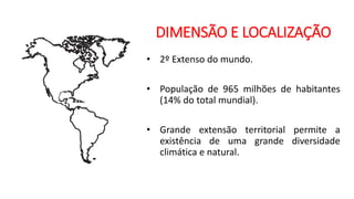 DIMENSÃO E LOCALIZAÇÃO
• 2º Extenso do mundo.
• População de 965 milhões de habitantes
(14% do total mundial).
• Grande extensão territorial permite a
existência de uma grande diversidade
climática e natural.
 