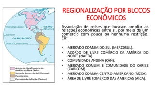 REGIONALIZAÇÃO POR BLOCOS
ECONÔMICOS
Associação de países que buscam ampliar as
relações econômicas entre si, por meio de um
comércio com pouca ou nenhuma restrição.
EX:
• MERCADO COMUM DO SUL (MERCOSUL).
• ACORDO DE LIVRE COMÉRCIO DA AMÉRICA DO
NORTE (NAFTA).
• COMUNIDADE ANDINA (CAN).
• MERCADO COMUM E COMUNIDADE DO CARIBE
(CARICOM).
• MERCADO COMUM CENTRO-AMERICANO (MCCA).
• ÁREA DE LIVRE COMÉRCIO DAS AMÉRICAS (ALCA).
 