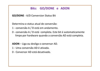 Bits: GO/DONE e ADON
GO/DONE - A/D Conversion Status Bit
Determina o status atual de conversão:
1 - conversão A / D está em andamento.
0 - conversão A / D está completa. Este bit é automaticamente
limpo por hardware quando a conversão AD está completa.limpo por hardware quando a conversão AD está completa.
ADON – Liga ou desliga o conversor AD.
1 - Uma conversão AD é ativada.
0 - Conversor AD está desativado.
 