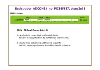 Registrador ADCON1 ( no PIC16F887, atenção! )
ADFM - AD Result Format Select Bit
1 - resultado da conversão é justificado à direita.1 - resultado da conversão é justificado à direita.
Seis bits mais significativos do ADRESH não são utilizados.
0 - resultado da conversão é justificado à esquerda.
Seis bits menos significativos do ADRESL não são utilizados.
 