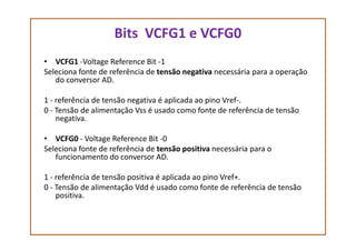 Bits VCFG1 e VCFG0
• VCFG1 -Voltage Reference Bit -1
Seleciona fonte de referência de tensão negativa necessária para a operação
do conversor AD.
1 - referência de tensão negativa é aplicada ao pino Vref-.
0 - Tensão de alimentação Vss é usado como fonte de referência de tensão
negativa.
• VCFG0 - Voltage Reference Bit -0
Seleciona fonte de referência de tensão positiva necessária para o
funcionamento do conversor AD.
1 - referência de tensão positiva é aplicada ao pino Vref+.
0 - Tensão de alimentação Vdd é usado como fonte de referência de tensão
positiva.
 