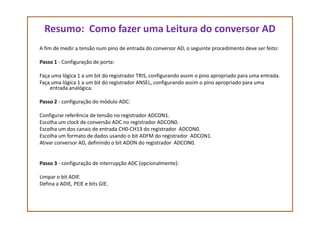 Resumo: Como fazer uma Leitura do conversor AD
A fim de medir a tensão num pino de entrada do conversor AD, o seguinte procedimento deve ser feito:
Passo 1 - Configuração de porta:
Faça uma lógica 1 a um bit do registrador TRIS, configurando assim o pino apropriado para uma entrada.
Faça uma lógica 1 a um bit do registrador ANSEL, configurando assim o pino apropriado para uma
entrada analógica.
Passo 2 - configuração do módulo ADC:
Configurar referência de tensão no registrador ADCON1.Configurar referência de tensão no registrador ADCON1.
Escolha um clock de conversão ADC no registrador ADCON0.
Escolha um dos canais de entrada CH0-CH13 do registrador ADCON0.
Escolha um formato de dados usando o bit ADFM do registrador ADCON1.
Ativar conversor AD, definindo o bit ADON do registrador ADCON0.
Passo 3 - configuração de interrupção ADC (opcionalmente):
Limpar o bit ADIF.
Defina a ADIE, PEIE e bits GIE.
 
