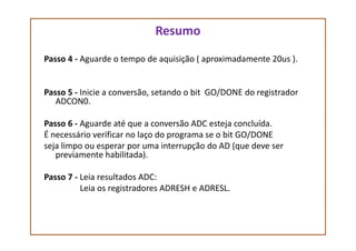 Resumo
Passo 4 - Aguarde o tempo de aquisição ( aproximadamente 20us ).
Passo 5 - Inicie a conversão, setando o bit GO/DONE do registrador
ADCON0.
Passo 6 - Aguarde até que a conversão ADC esteja concluída.Passo 6 - Aguarde até que a conversão ADC esteja concluída.
É necessário verificar no laço do programa se o bit GO/DONE
seja limpo ou esperar por uma interrupção do AD (que deve ser
previamente habilitada).
Passo 7 - Leia resultados ADC:
Leia os registradores ADRESH e ADRESL.
 
