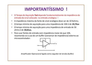 IMPORTANTÍSSIMO !
• O Tempo de Aquisição Tad depende fundamentalmente da impedância de
entrada do sinal colocado na entrada analógica !
• A impedância máxima da fonte de sinal analógico deve ser de 10 Kohms;
• O tempo mínimo de aquisição para uma impedância de 10K é de 19,72us
• O tempo mínimo de aquisição para uma impedância de entrada de 50
ohms é de 10,61us.
• Para usar fontes de entrada com impedância maior do que 10K,• Para usar fontes de entrada com impedância maior do que 10K,
recomenda-se o uso de um buffer (conversor de impedância) externo ao
microcontrolador:
Amplificador Operacional ligado como seguidor de tensão (buffer)
 