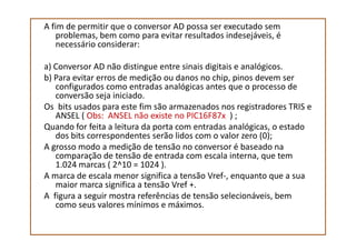 A fim de permitir que o conversor AD possa ser executado sem
problemas, bem como para evitar resultados indesejáveis, é
necessário considerar:
a) Conversor AD não distingue entre sinais digitais e analógicos.
b) Para evitar erros de medição ou danos no chip, pinos devem ser
configurados como entradas analógicas antes que o processo de
conversão seja iniciado.
Os bits usados para este fim são armazenados nos registradores TRIS e
ANSEL ( Obs: ANSEL não existe no PIC16F87x ) ;
Quando for feita a leitura da porta com entradas analógicas, o estadoQuando for feita a leitura da porta com entradas analógicas, o estado
dos bits correspondentes serão lidos com o valor zero (0);
A grosso modo a medição de tensão no conversor é baseado na
comparação de tensão de entrada com escala interna, que tem
1.024 marcas ( 2^10 = 1024 ).
A marca de escala menor significa a tensão Vref-, enquanto que a sua
maior marca significa a tensão Vref +.
A figura a seguir mostra referências de tensão selecionáveis, bem
como seus valores mínimos e máximos.
 