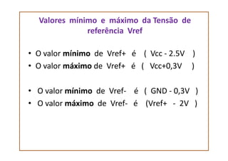 Valores mínimo e máximo da Tensão de
referência Vref
• O valor mínimo de Vref+ é ( Vcc - 2.5V )
• O valor máximo de Vref+ é ( Vcc+0,3V )
• O valor mínimo de Vref- é ( GND - 0,3V )
• O valor máximo de Vref- é (Vref+ - 2V )
 