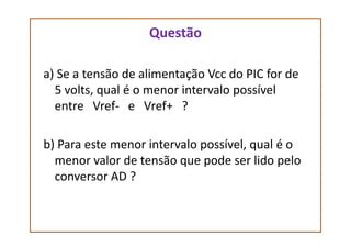 Questão
a) Se a tensão de alimentação Vcc do PIC for de
5 volts, qual é o menor intervalo possível
entre Vref- e Vref+ ?
b) Para este menor intervalo possível, qual é o
menor valor de tensão que pode ser lido pelo
conversor AD ?
 