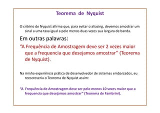 Teorema de Nyquist
O critério de Nyquist afirma que, para evitar o aliasing, devemos amostrar um
sinal a uma taxa igual a pelo menos duas vezes sua largura de banda.
Em outras palavras:
“A Frequência de Amostragem deve ser 2 vezes maior
que a frequencia que desejamos amostrar” (Teorema
de Nyquist).de Nyquist).
Na minha experiência prática de desenvolvedor de sistemas embarcados, eu
reescreveria o Teorema de Nyquist assim:
“A Frequência de Amostragem deve ser pelo menos 10 vezes maior que a
frequencia que desejamos amostrar” (Teorema de Fambrini).
 