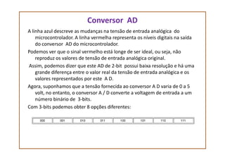 Conversor AD
A linha azul descreve as mudanças na tensão de entrada analógica do
microcontrolador. A linha vermelha representa os níveis digitais na saída
do conversor AD do microcontrolador.
Podemos ver que o sinal vermelho está longe de ser ideal, ou seja, não
reproduz os valores de tensão de entrada analógica original.
Assim, podemos dizer que este AD de 2-bit possui baixa resolução e há uma
grande diferença entre o valor real da tensão de entrada analógica e os
valores representados por este A D.valores representados por este A D.
Agora, suponhamos que a tensão fornecida ao conversor A D varia de 0 a 5
volt, no entanto, o conversor A / D converte a voltagem de entrada a um
número binário de 3-bits.
Com 3-bits podemos obter 8 opções diferentes:
 