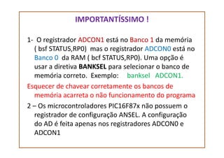 IMPORTANTÍSSIMO !
1- O registrador ADCON1 está no Banco 1 da memória
( bsf STATUS,RP0) mas o registrador ADCON0 está no
Banco 0 da RAM ( bcf STATUS,RP0). Uma opção é
usar a diretiva BANKSEL para selecionar o banco de
memória correto. Exemplo: banksel ADCON1.memória correto. Exemplo: banksel ADCON1.
Esquecer de chavear corretamente os bancos de
memória acarreta o não funcionamento do programa
2 – Os microcontroladores PIC16F87x não possuem o
registrador de configuração ANSEL. A configuração
do AD é feita apenas nos registradores ADCON0 e
ADCON1
 