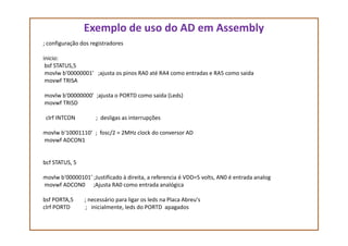 Exemplo de uso do AD em Assembly
; configuração dos registradores
inicio:
bsf STATUS,5
movlw b'00000001' ;ajusta os pinos RA0 até RA4 como entradas e RA5 como saida
movwf TRISA
movlw b'00000000' ;ajusta o PORTD como saida (Leds)
movwf TRISD
clrf INTCON ; desligas as interrupções
movlw b'10001110‘ ; fosc/2 = 2MHz clock do conversor AD
movwf ADCON1
bcf STATUS, 5
movlw b'00000101' ;Justificado à direita, a referencia é VDD=5 volts, AN0 é entrada analog
movwf ADCON0 ;Ajusta RA0 como entrada analógica
bsf PORTA,5 ; necessário para ligar os leds na Placa Abreu's
clrf PORTD ; inicialmente, leds do PORTD apagados
 