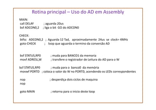 Rotina principal – Uso do AD em Assembly
MAIN:
call DELAY ; aguarda 20us
bsf ADCON0,2 ; liga o bit GO do ADCON0
CHECK:
btfsc ADCON0,2 ; Aguarda 12 Tad, aproximadamente 24us se clock= 4MHz
goto CHECK ; loop que aguarda o termino da conversão AD
bsf STATUS,RP0 ; muda para BANCO1 da memoriabsf STATUS,RP0 ; muda para BANCO1 da memoria
movf ADRESL,W ; transfere o registrador de Leitura do AD para o W
bcf STATUS,RP0 ; muda para o banco0 da memória
movwf PORTD ; coloca o valor do W no PORTD, acendendo os LEDs correspondentes
nop ; desperdiça dois ciclos de maquina
nop
goto MAIN ; retorna para o inicio deste loop
 