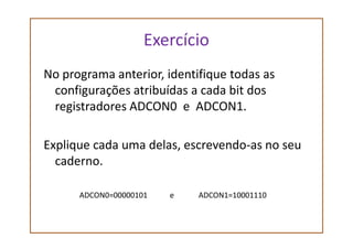 Exercício
No programa anterior, identifique todas as
configurações atribuídas a cada bit dos
registradores ADCON0 e ADCON1.
Explique cada uma delas, escrevendo-as no seu
caderno.
ADCON0=00000101 e ADCON1=10001110
 