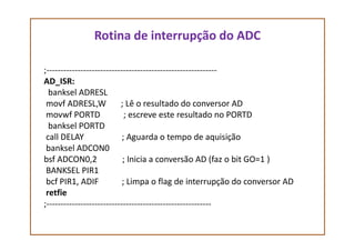 Rotina de interrupção do ADC
;------------------------------------------------------------
AD_ISR:
banksel ADRESL
movf ADRESL,W ; Lê o resultado do conversor AD
movwf PORTD ; escreve este resultado no PORTD
banksel PORTDbanksel PORTD
call DELAY ; Aguarda o tempo de aquisição
banksel ADCON0
bsf ADCON0,2 ; Inicia a conversão AD (faz o bit GO=1 )
BANKSEL PIR1
bcf PIR1, ADIF ; Limpa o flag de interrupção do conversor AD
retfie
;----------------------------------------------------------
 