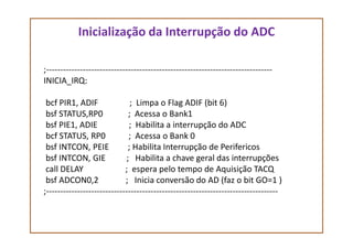 Inicialização da Interrupção do ADC
;--------------------------------------------------------------------------------
INICIA_IRQ:
bcf PIR1, ADIF ; Limpa o Flag ADIF (bit 6)
bsf STATUS,RP0 ; Acessa o Bank1
bsf PIE1, ADIE ; Habilita a interrupção do ADCbsf PIE1, ADIE ; Habilita a interrupção do ADC
bcf STATUS, RP0 ; Acessa o Bank 0
bsf INTCON, PEIE ; Habilita Interrupção de Perifericos
bsf INTCON, GIE ; Habilita a chave geral das interrupções
call DELAY ; espera pelo tempo de Aquisição TACQ
bsf ADCON0,2 ; Inicia conversão do AD (faz o bit GO=1 )
;----------------------------------------------------------------------------------
 