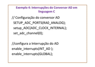Exemplo 4: Interrupções do Conversor AD em
linguagem C
// Configuração do conversor AD
SETUP_ADC_PORTS(RA0_ANALOG);
setup_ADC(ADC_CLOCK_INTERNAL);
set_adc_channel(0);set_adc_channel(0);
//configura a Interrupção do AD
enable_interrupts(INT_AD );
enable_interrupts(GLOBAL);
 