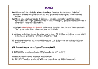 PWM
PWM é um acrônimo de Pulse Width Modulator (Modulação por Largura de Pulsos).
Trata-se de uma técnica poderosa usada para gerar tensão analógica a partir de sinais
digitais.
PWM tem uma ampla variedade de aplicações tais como controlar a potência média
fornecida a uma carga, gerando níveis de tensão analógica, geração de onda senoidal e
controle de velocidade do motores.
Sinais PWM são sinais do tipo On-Off (daí o nome de pulso) cuja duração do tempo ligado
"On" pode variar de acordo com nossas necessidades.
A fração do período de tempo durante o qual o sinal é ON dividida período de tempo total éA fração do período de tempo durante o qual o sinal é ON dividida período de tempo total é
denominado Ciclo Ativo (em inglês, DutyCycle=DC ).
Os microcontroladrores PIC possuem os módulos CCP que podem ser usados para gerar
ondas PWM.
CCP é uma sigla para para Capture/Compare/PWM.
O PIC 16F877A tem dois módulos CCP chamados de CCP1 e CCP2.
Neste curso estudaremos apenas o módulo PWM.
Os PIC16F877 podem produzir PWM com resolução de até 10-bit (ou menos).
 