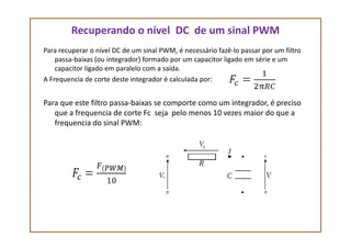 Recuperando o nível DC de um sinal PWM
Para recuperar o nível DC de um sinal PWM, é necessário fazê-lo passar por um filtro
passa-baixas (ou integrador) formado por um capacitor ligado em série e um
capacitor ligado em paralelo com a saída.
A Frequencia de corte deste integrador é calculada por:
Para que este filtro passa-baixas se comporte como um integrador, é preciso
que a frequencia de corte Fc seja pelo menos 10 vezes maior do que a
frequencia do sinal PWM:frequencia do sinal PWM:
 