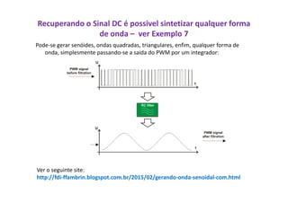 Recuperando o Sinal DC é possivel sintetizar qualquer forma
de onda – ver Exemplo 7
Pode-se gerar senóides, ondas quadradas, triangulares, enfim, qualquer forma de
onda, simplesmente passando-se a saida do PWM por um integrador:
Ver o seguinte site:
http://fdi-ffambrin.blogspot.com.br/2015/02/gerando-onda-senoidal-com.html
 