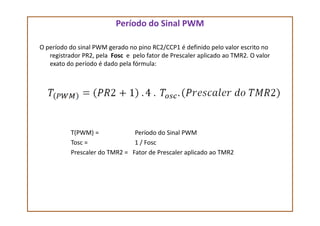 Período do Sinal PWM
O período do sinal PWM gerado no pino RC2/CCP1 é definido pelo valor escrito no
registrador PR2, pela Fosc e pelo fator de Prescaler aplicado ao TMR2. O valor
exato do período é dado pela fórmula:
T(PWM) = Período do Sinal PWM
Tosc = 1 / Fosc
Prescaler do TMR2 = Fator de Prescaler aplicado ao TMR2
 