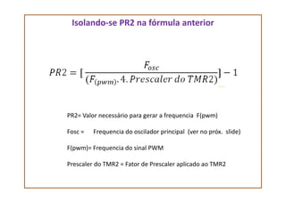 Isolando-se PR2 na fórmula anterior
PR2= Valor necessário para gerar a frequencia F(pwm)
Fosc = Frequencia do oscilador principal (ver no próx. slide)
F(pwm)= Frequencia do sinal PWM
Prescaler do TMR2 = Fator de Prescaler aplicado ao TMR2
 