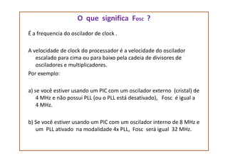 O que significa Fosc ?
É a frequencia do oscilador de clock .
A velocidade de clock do processador é a velocidade do oscilador
escalado para cima ou para baixo pela cadeia de divisores de
osciladores e multiplicadores.
Por exemplo:
a) se você estiver usando um PIC com um oscilador externo (cristal) de
4 MHz e não possui PLL (ou o PLL está desativado), Fosc é igual a
4 MHz.
b) Se você estiver usando um PIC com um oscilador interno de 8 MHz e
um PLL ativado na modalidade 4x PLL, Fosc será igual 32 MHz.
 