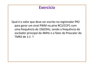 Exercício
Qual é o valor que deve ser escrito no registrador PR2
para gerar um sinal PWM no pino RC2/CCP1 com
uma frequência de 15625Hz, sendo a frequência do
oscilador principal de 4MHz e o fator de Prescaler dooscilador principal de 4MHz e o fator de Prescaler do
TMR2 de 1:1 ?
 