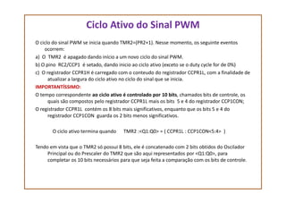 Ciclo Ativo do Sinal PWM
O ciclo do sinal PWM se inicia quando TMR2=(PR2+1). Nesse momento, os seguinte eventos
ocorrem:
a) O TMR2 é apagado dando início a um novo ciclo do sinal PWM.
b) O pino RC2/CCP1 é setado, dando inicio ao ciclo ativo (exceto se o duty cycle for de 0%)
c) O registrador CCPR1H é carregado com o conteudo do registrador CCPR1L, com a finalidade de
atualizar a largura do ciclo ativo no ciclo do sinal que se inicia.
IMPORTANTÍSSIMO:
O tempo correspondente ao ciclo ativo é controlado por 10 bits, chamados bits de controle, os
quais são compostos pelo registrador CCPR1L mais os bits 5 e 4 do registrador CCP1CON;quais são compostos pelo registrador CCPR1L mais os bits 5 e 4 do registrador CCP1CON;
O registrador CCPR1L contém os 8 bits mais significativos, enquanto que os bits 5 e 4 do
registrador CCP1CON guarda os 2 bits menos significativos.
O ciclo ativo termina quando TMR2 :<Q1:Q0> = ( CCPR1L : CCP1CON<5:4> )
Tendo em vista que o TMR2 só possui 8 bits, ele é concatenado com 2 bits obtidos do Oscilador
Principal ou do Prescaler do TMR2 que são aqui representados por <Q1:Q0>, para
completar os 10 bits necessários para que seja feita a comparação com os bits de controle.
 
