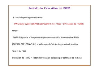 Período do Ciclo Ativo do PWM
É calculado pela seguinte fórmula:
PWM duty cycle =(CCPR1L:CCP1CON<5:4>) •Tosc • ( Prescaler do TMR2 )
Onde:
PWM duty cycle = Tempo correspondente ao ciclo ativo do sinal PWM
(CCPR1L:CCP1CON<5:4>) = Valor que definirá a largura do ciclo ativo
Tosc = 1 / Fosc
Prescaler do TMR2 = Fator de Prescaler aplicado por software ao Timer2
 