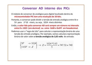 Conversor AD interno dos PICs
O módulo de conversor de analógico para digital localizado dentro do
microcontrolador PIC tem uma resolução de 10-bits.
Portanto, o conversor pode dividir a tensão de entrada analógica entre 0v e
5V para 2^10 níveis, ou seja, 1024 níveis distintos
Então, o valor lido pelo conversor AD será sempre um número no intervalo
entre 0 e 1023 (em decimal) ou entre 0x00 e 0x3FF em hexadecimal.
Podemos usar a “regra de três” para calcular a representação binária de umaPodemos usar a “regra de três” para calcular a representação binária de uma
tensão de entrada analógica. Por exemplo, vamos calculara representação
binária de valor sobre a tensão analógica de 3,65 volts de entrada:
 