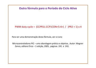 Outra fórmula para o Período do Ciclo Ativo
PWM duty cycle = (CCPR1L:CCP1CON<5:4>) / (PR2 + 1) x 4
Para ver uma demonstração desta fórmula, ver o Livro:
Microcontroladores PIC – uma abordagem prática e objetiva , Autor: Wagner
Zanco, editora Érica – 1 edição, 2005, páginas 241 e 242.
 