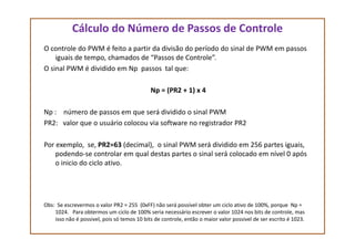 Cálculo do Número de Passos de Controle
O controle do PWM é feito a partir da divisão do período do sinal de PWM em passos
iguais de tempo, chamados de “Passos de Controle”.
O sinal PWM é dividido em Np passos tal que:
Np = (PR2 + 1) x 4
Np : número de passos em que será dividido o sinal PWM
PR2: valor que o usuário colocou via software no registrador PR2PR2: valor que o usuário colocou via software no registrador PR2
Por exemplo, se, PR2=63 (decimal), o sinal PWM será dividido em 256 partes iguais,
podendo-se controlar em qual destas partes o sinal será colocado em nível 0 após
o inicio do ciclo ativo.
Obs: Se escrevermos o valor PR2 = 255 (0xFF) não será possível obter um ciclo ativo de 100%, porque Np =
1024. Para obtermos um ciclo de 100% seria necessário escrever o valor 1024 nos bits de controle, mas
isso não é possivel, pois só temos 10 bits de controle, então o maior valor possivel de ser escrito é 1023.
 