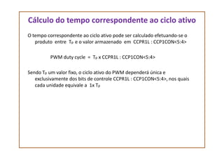 Cálculo do tempo correspondente ao ciclo ativo
O tempo correspondente ao ciclo ativo pode ser calculado efetuando-se o
produto entre Tp e o valor armazenado em CCPR1L : CCP1CON<5:4>
PWM duty cycle = Tp x CCPR1L : CCP1CON<5:4>
Sendo Tp um valor fixo, o ciclo ativo do PWM dependerá única e
exclusivamente dos bits de controle CCPR1L : CCP1CON<5:4>, nos quaisexclusivamente dos bits de controle CCPR1L : CCP1CON<5:4>, nos quais
cada unidade equivale a 1x Tp
 