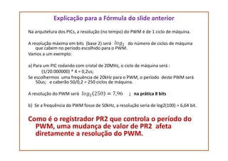 Explicação para a Fórmula do slide anterior
Na arquitetura dos PICs, a resolução (no tempo) do PWM é de 1 ciclo de máquina.
A resolução máxima em bits (base 2) será do número de ciclos de máquina
que cabem no período escolhido para o PWM.
Vamos a um exemplo:
a) Para um PIC rodando com cristal de 20MHz, o ciclo de máquina será :
(1/20.000000) * 4 = 0,2us;
Se escolhermos uma frequência de 20kHz para o PWM, o período deste PWM será
50us; e caberão 50/0,2 = 250 ciclos de máquina.50us; e caberão 50/0,2 = 250 ciclos de máquina.
A resolução do PWM será ; na prática 8 bits
b) Se a frequência do PWM fosse de 50kHz, a resolução seria de log2(100) = 6,64 bit.
Como é o registrador PR2 que controla o período do
PWM, uma mudança de valor de PR2 afeta
diretamente a resolução do PWM.
 